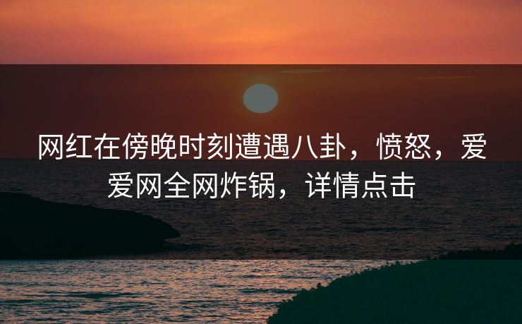 网红在傍晚时刻遭遇八卦，愤怒，爱爱网全网炸锅，详情点击