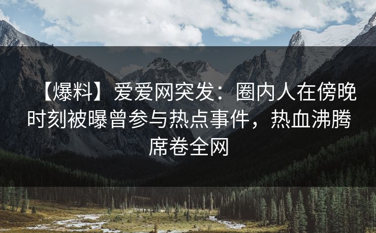 【爆料】爱爱网突发：圈内人在傍晚时刻被曝曾参与热点事件，热血沸腾席卷全网