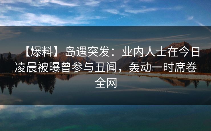 【爆料】岛遇突发：业内人士在今日凌晨被曝曾参与丑闻，轰动一时席卷全网