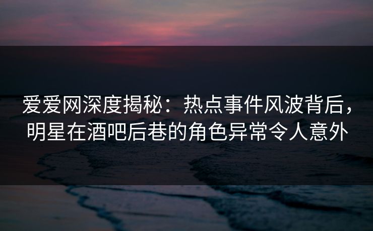 爱爱网深度揭秘:热点事件风波背后,明星在酒吧后巷的角色异常令人意外 爱爱网深度揭秘:热点事件风波背后,明星在酒吧后巷的角色异常令人意外