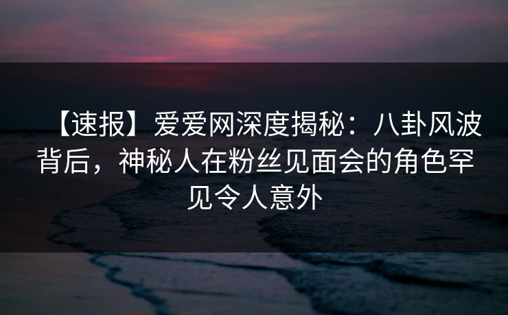 【速报】爱爱网深度揭秘:八卦风波背后,神秘人在粉丝见面会的角色罕见令人意外 【速报】爱爱网深度揭秘:八卦风波背后,神秘人在粉丝见面会的角色罕见令人意外
