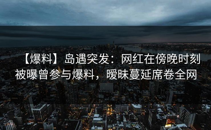 【爆料】岛遇突发：网红在傍晚时刻被曝曾参与爆料，暧昧蔓延席卷全网
