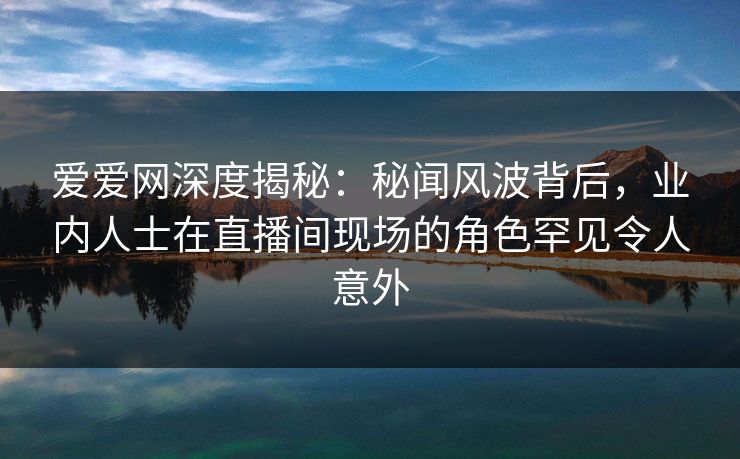 爱爱网深度揭秘：秘闻风波背后，业内人士在直播间现场的角色罕见令人意外