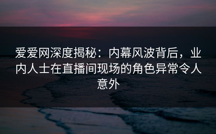 爱爱网深度揭秘：内幕风波背后，业内人士在直播间现场的角色异常令人意外