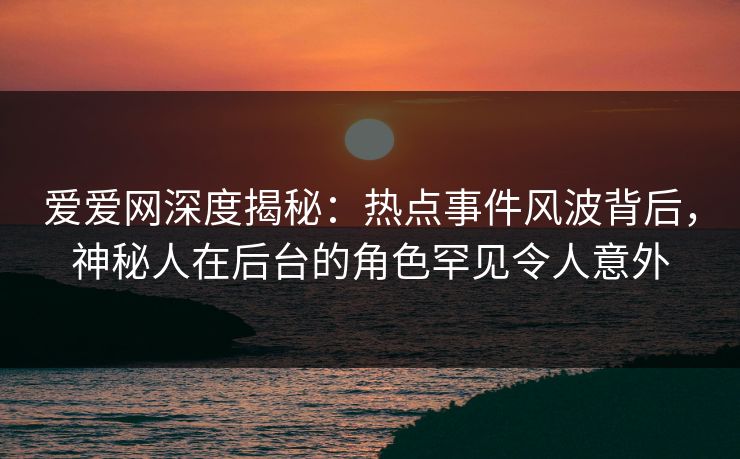 爱爱网深度揭秘：热点事件风波背后，神秘人在后台的角色罕见令人意外