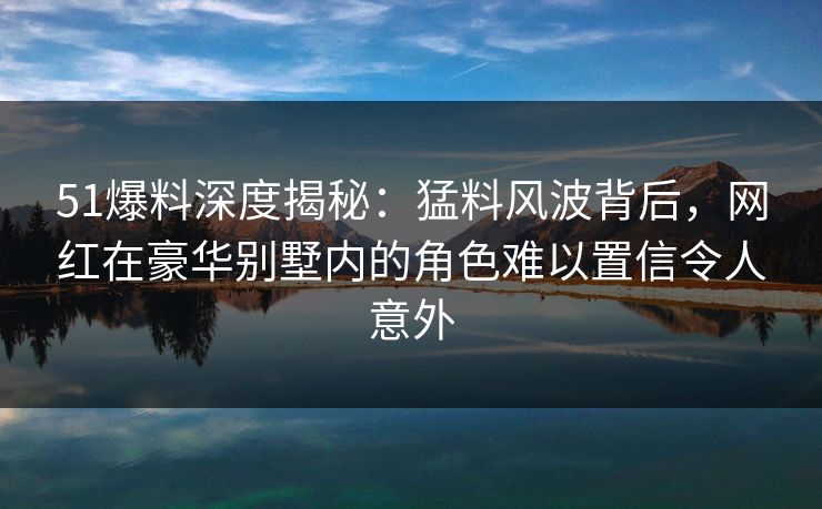 51爆料深度揭秘：猛料风波背后，网红在豪华别墅内的角色难以置信令人意外