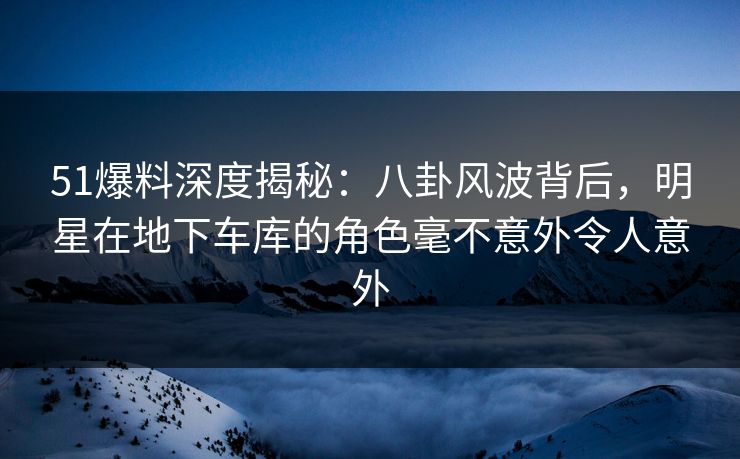 51爆料深度揭秘：八卦风波背后，明星在地下车库的角色毫不意外令人意外