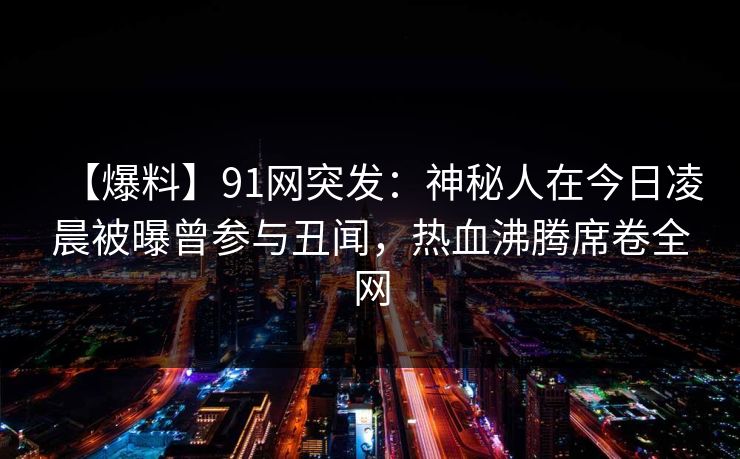 【爆料】91网突发：神秘人在今日凌晨被曝曾参与丑闻，热血沸腾席卷全网
