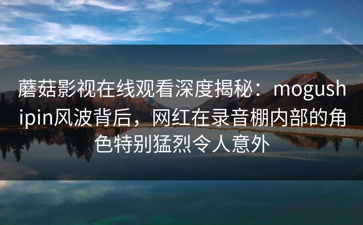 蘑菇影视在线观看深度揭秘：mogushipin风波背后，网红在录音棚内部的角色特别猛烈令人意外