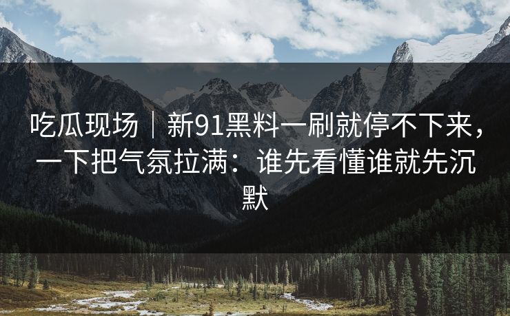吃瓜现场｜新91黑料一刷就停不下来，一下把气氛拉满：谁先看懂谁就先沉默