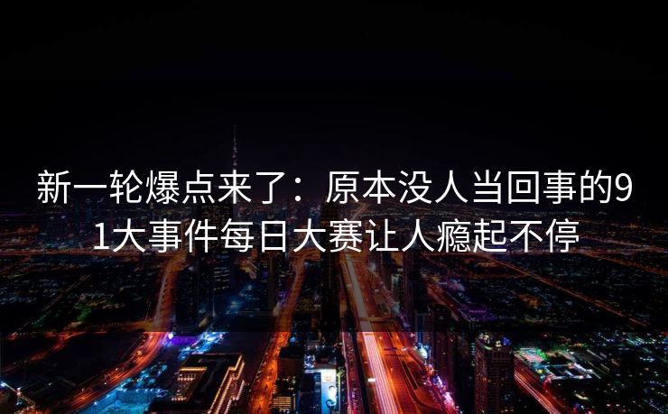 新一轮爆点来了：原本没人当回事的91大事件每日大赛让人瘾起不停