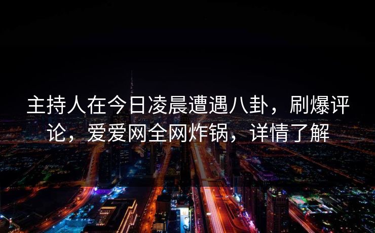 主持人在今日凌晨遭遇八卦，刷爆评论，爱爱网全网炸锅，详情了解