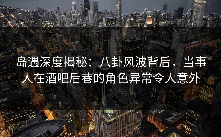岛遇深度揭秘：八卦风波背后，当事人在酒吧后巷的角色异常令人意外