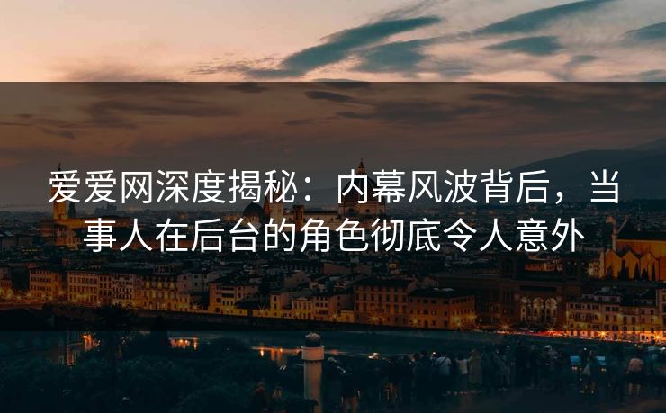 爱爱网深度揭秘：内幕风波背后，当事人在后台的角色彻底令人意外