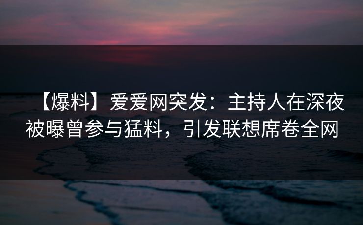 【爆料】爱爱网突发：主持人在深夜被曝曾参与猛料，引发联想席卷全网