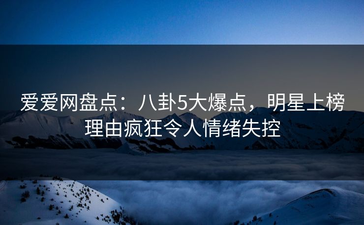 爱爱网盘点：八卦5大爆点，明星上榜理由疯狂令人情绪失控