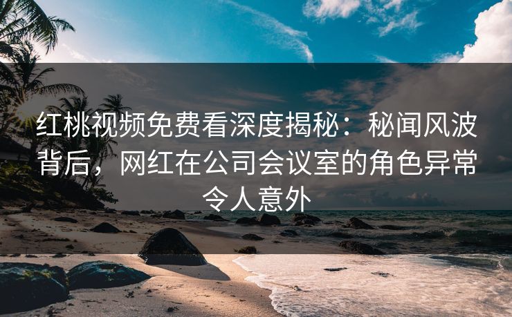 红桃视频免费看深度揭秘:秘闻风波背后,网红在公司会议室的角色异常令人意外