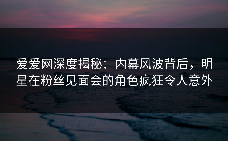 爱爱网深度揭秘：内幕风波背后，明星在粉丝见面会的角色疯狂令人意外