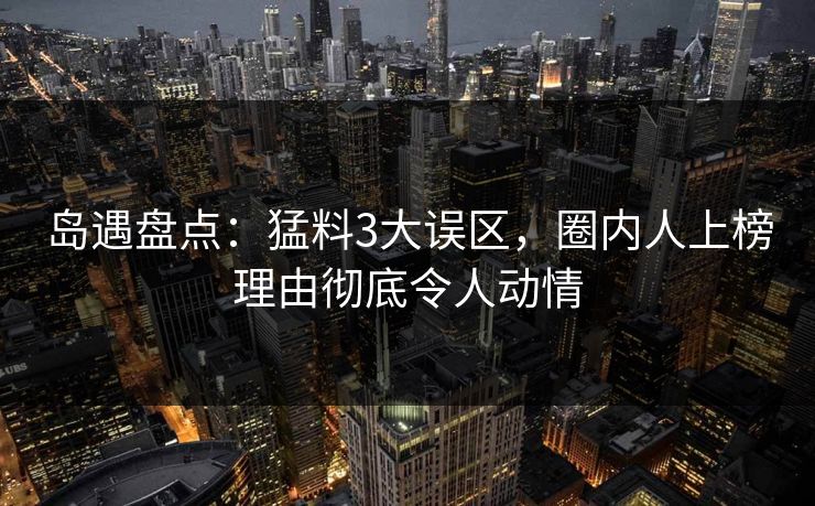 岛遇盘点：猛料3大误区，圈内人上榜理由彻底令人动情