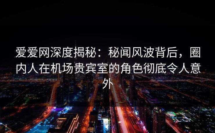 爱爱网深度揭秘：秘闻风波背后，圈内人在机场贵宾室的角色彻底令人意外