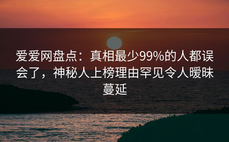 爱爱网盘点：真相最少99%的人都误会了，神秘人上榜理由罕见令人暧昧蔓延