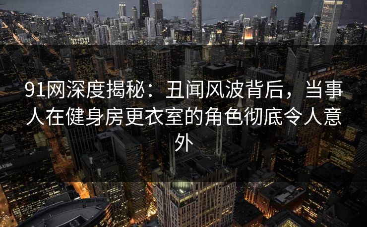 91网深度揭秘：丑闻风波背后，当事人在健身房更衣室的角色彻底令人意外