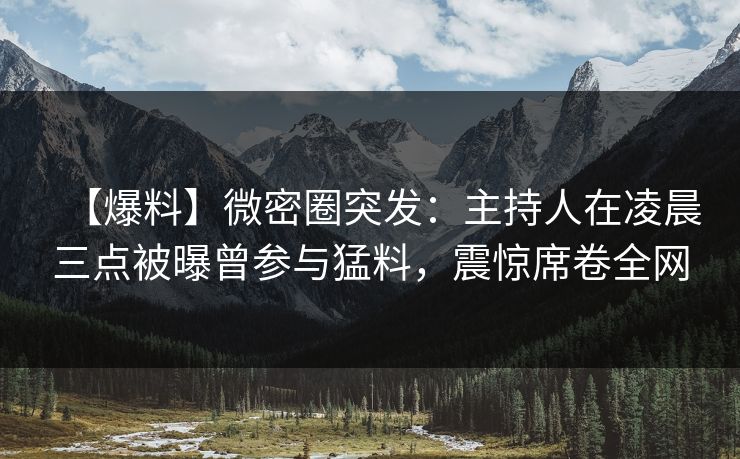 【爆料】微密圈突发：主持人在凌晨三点被曝曾参与猛料，震惊席卷全网