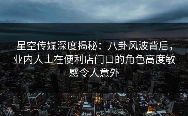 星空传媒深度揭秘：八卦风波背后，业内人士在便利店门口的角色高度敏感令人意外