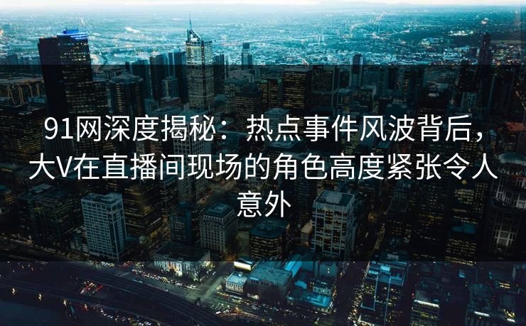 91网深度揭秘:热点事件风波背后,大V在直播间现场的角色高度紧张令人意外