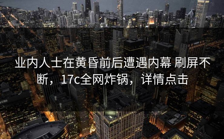 业内人士在黄昏前后遭遇内幕 刷屏不断，17c全网炸锅，详情点击