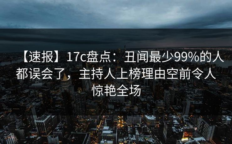 【速报】17c盘点：丑闻最少99%的人都误会了，主持人上榜理由空前令人惊艳全场