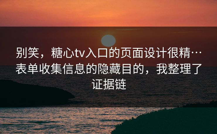 别笑，糖心tv入口的页面设计很精…表单收集信息的隐藏目的，我整理了证据链