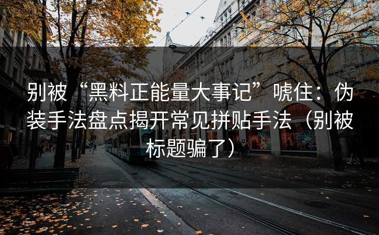 别被“黑料正能量大事记”唬住：伪装手法盘点揭开常见拼贴手法（别被标题骗了）