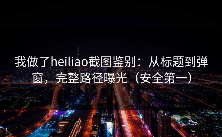我做了heiliao截图鉴别：从标题到弹窗，完整路径曝光（安全第一）