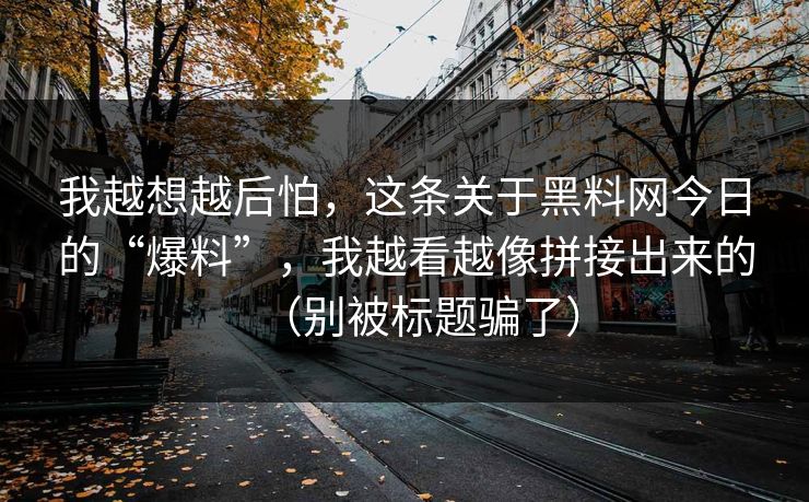 我越想越后怕，这条关于黑料网今日的“爆料”，我越看越像拼接出来的（别被标题骗了）