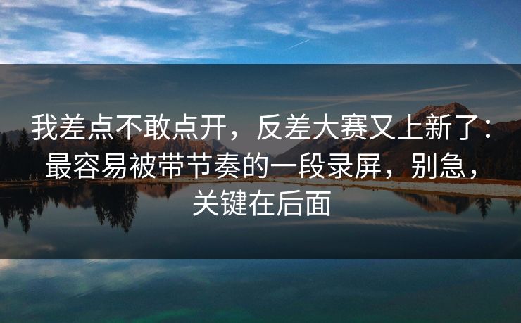 我差点不敢点开，反差大赛又上新了：最容易被带节奏的一段录屏，别急，关键在后面