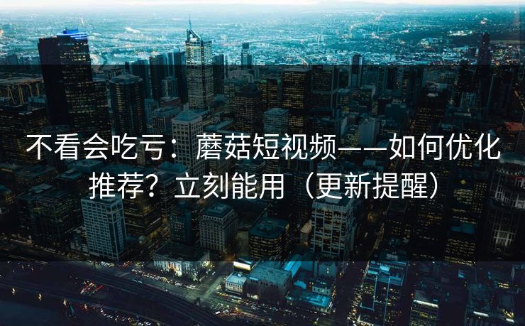 不看会吃亏：蘑菇短视频——如何优化推荐？立刻能用（更新提醒）